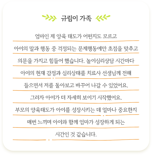 규림이 가족 엄마인 제 양육 태도가 어떤지도 모르고 아이의 말과 행동 중 걱정되는 문제행동에만 초점을 맞추고
						의문을 가지고 힘들어 했습니다. 놀이심리상담 시간마다 아이의 현재 감정과 심리상태를 치료사 선생님께 전해 들으면서 저를 돌아보고 바꾸어 나갈 수 있었어요.
						그러자 아이가 더 자세히 보이기 시작했어요. 부모의 양육태도가 아이를 성장ㅅ키는 데 얼마나 중요한지 매번 느끼며 아이와 함께 엄미가 성장하게 되는 시간인 것 같습니다/